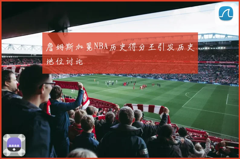 詹姆斯加冕NBA历史得分王引发历史地位讨论