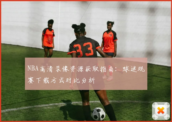 NBA高清录像资源获取指南:球迷观赛下载方式对比分析