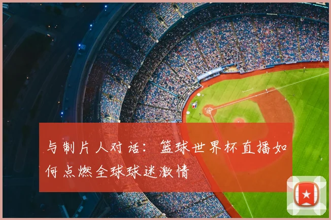 与制片人对话：篮球世界杯直播如何点燃全球球迷激情