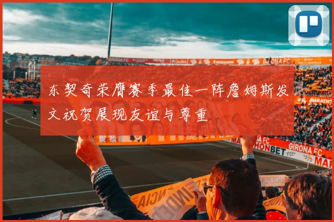 东契奇荣膺赛季最佳一阵詹姆斯发文祝贺展现友谊与尊重