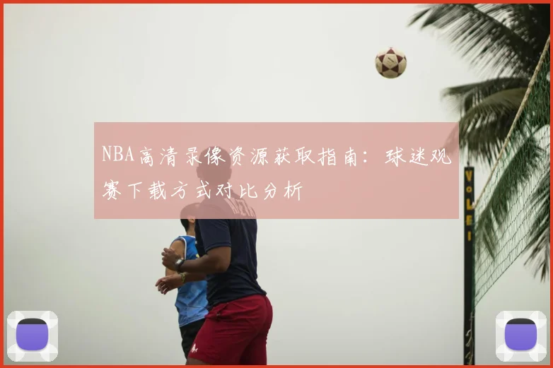 NBA高清录像资源获取指南：球迷观赛下载方式对比分析