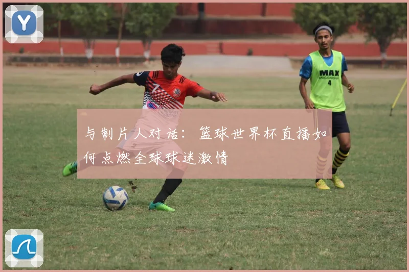 与制片人对话:篮球世界杯直播如何点燃全球球迷激情