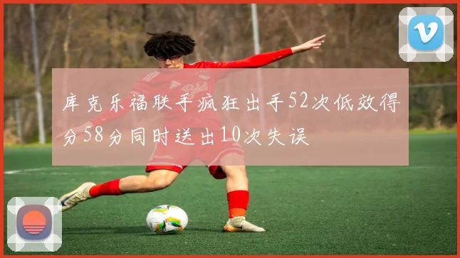 库克乐福联手疯狂出手52次低效得分58分同时送出10次失误