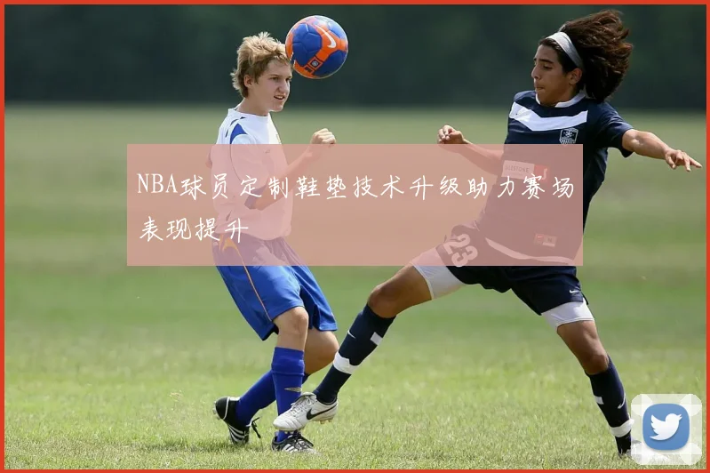 NBA球员定制鞋垫技术升级助力赛场表现提升