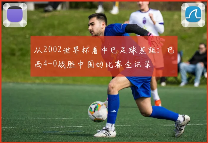 从2002世界杯看中巴足球差距：巴西4-0战胜中国的比赛全记录