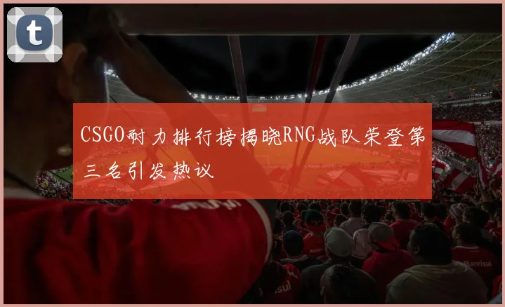CSGO耐力排行榜揭晓RNG战队荣登第三名引发热议