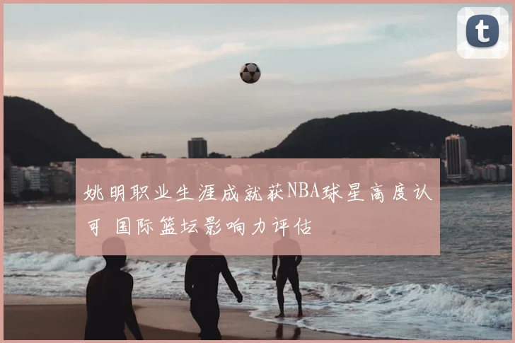 姚明职业生涯成就获NBA球星高度认可 国际篮坛影响力评估