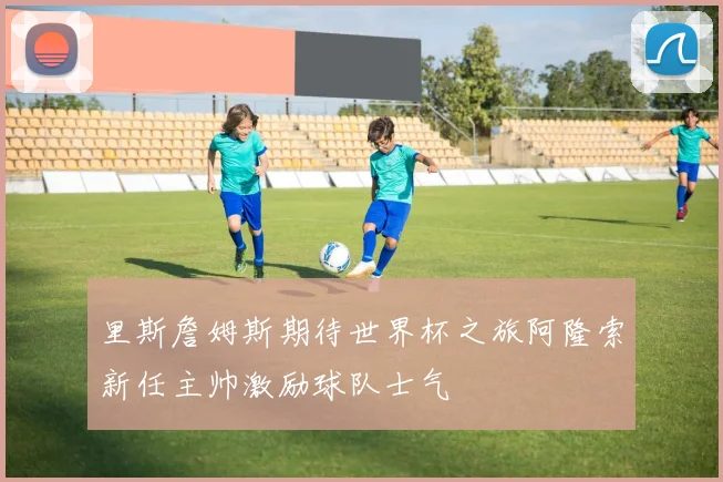里斯詹姆斯期待世界杯之旅阿隆索新任主帅激励球队士气