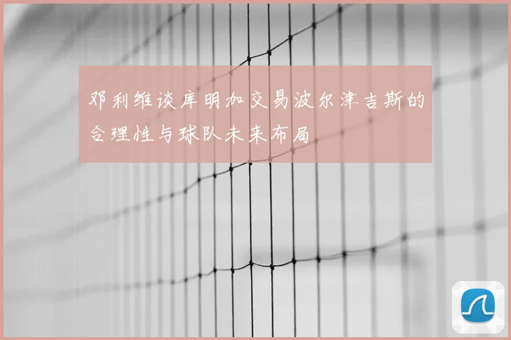 邓利维谈库明加交易波尔津吉斯的合理性与球队未来布局