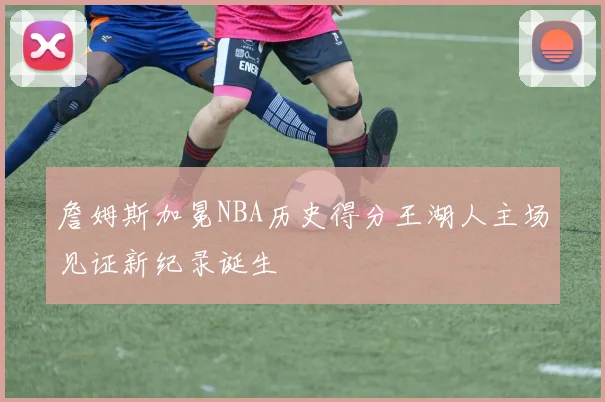 詹姆斯加冕NBA历史得分王湖人主场见证新纪录诞生