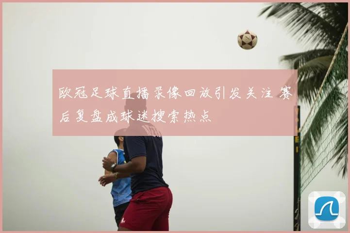 欧冠足球直播录像回放引发关注 赛后复盘成球迷搜索热点