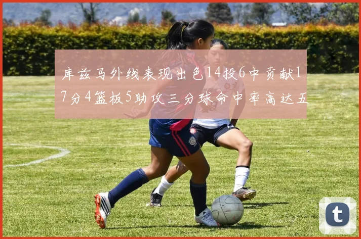 库兹马外线表现出色14投6中贡献17分4篮板5助攻三分球命中率高达五成