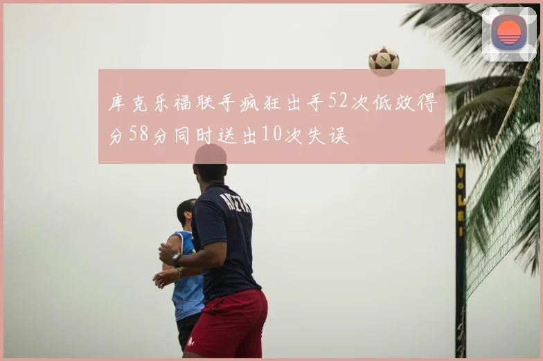 库克乐福联手疯狂出手52次低效得分58分同时送出10次失误