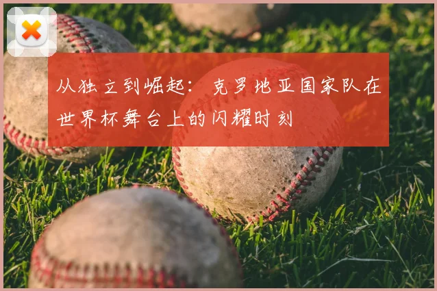 从独立到崛起：克罗地亚国家队在世界杯舞台上的闪耀时刻