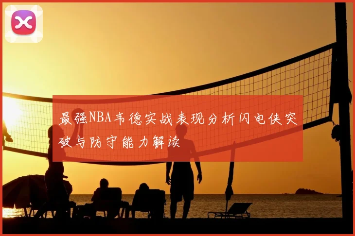 最强NBA韦德实战表现分析闪电侠突破与防守能力解读