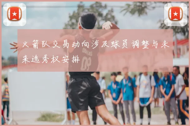火箭队交易动向涉及球员调整与未来选秀权安排