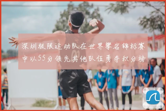 深圳极限运动队在世界攀岩锦标赛中以55分领先其他队伍勇夺积分榜首位