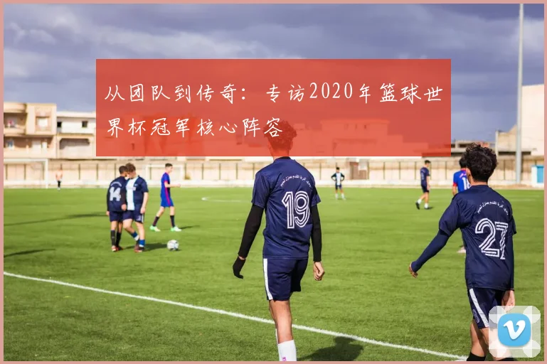 从团队到传奇：专访2020年篮球世界杯冠军核心阵容