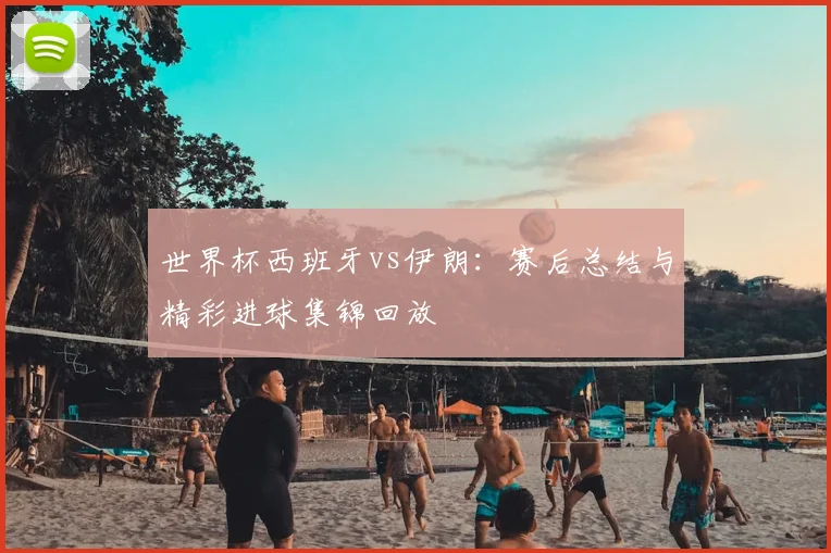 世界杯西班牙vs伊朗:赛后总结与精彩进球集锦回放