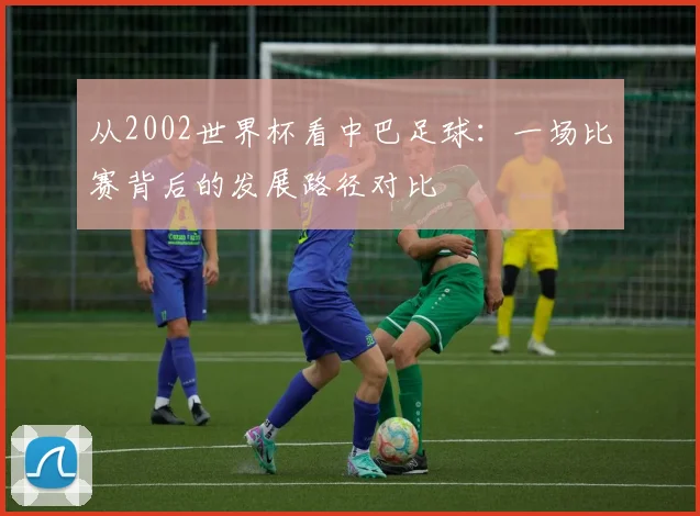 从2002世界杯看中巴足球:一场比赛背后的发展路径对比