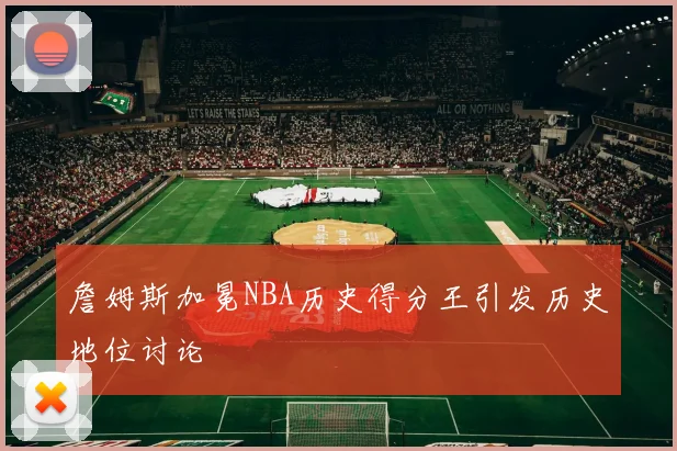 詹姆斯加冕NBA历史得分王引发历史地位讨论