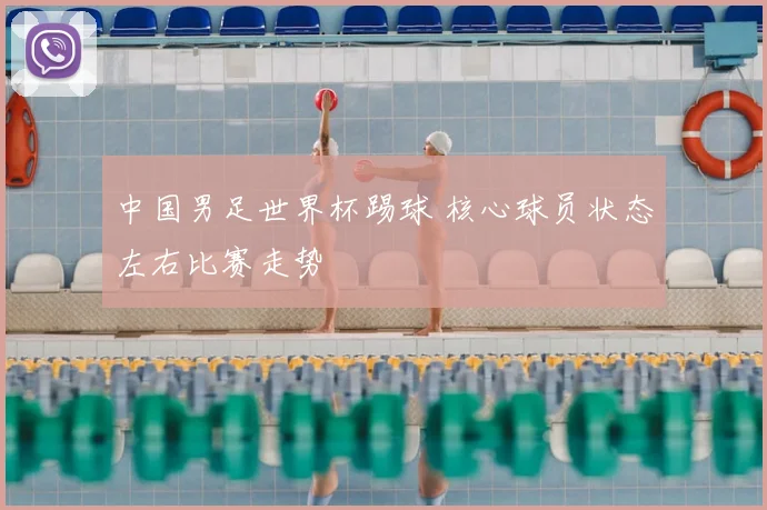 中国男足世界杯踢球 核心球员状态左右比赛走势