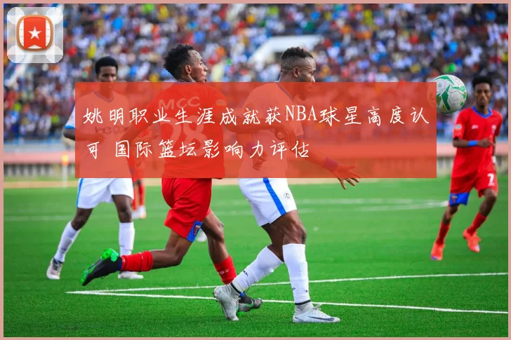 姚明职业生涯成就获NBA球星高度认可 国际篮坛影响力评估