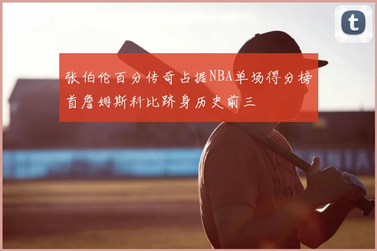 张伯伦百分传奇占据NBA单场得分榜首詹姆斯科比跻身历史前三