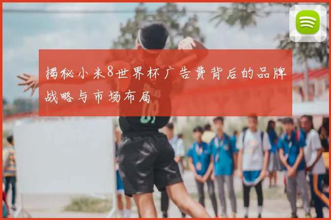 揭秘小米8世界杯广告费背后的品牌战略与市场布局