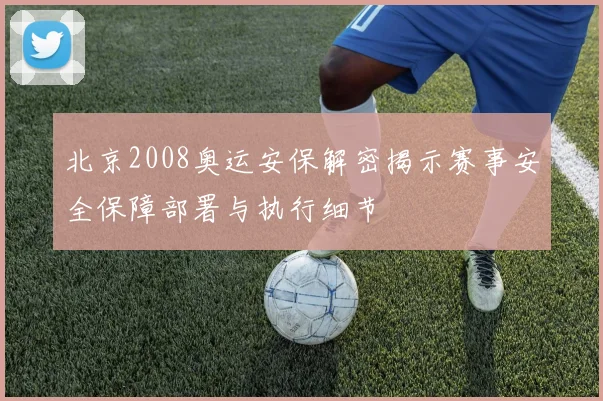 北京2008奥运安保解密揭示赛事安全保障部署与执行细节