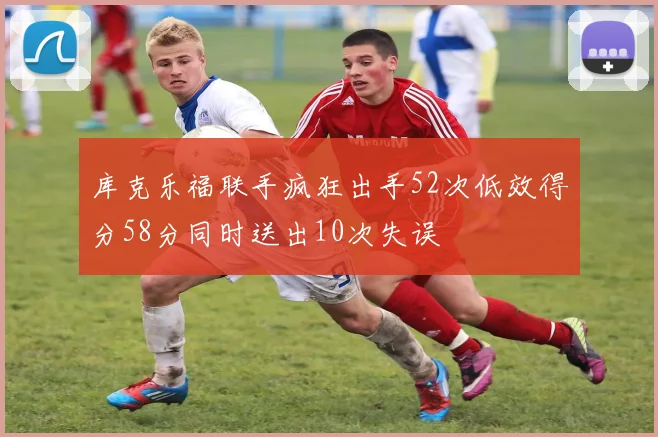 库克乐福联手疯狂出手52次低效得分58分同时送出10次失误