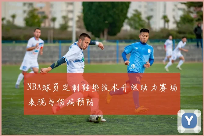 NBA球员定制鞋垫技术升级助力赛场表现与伤病预防