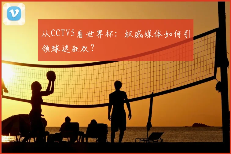 从CCTV5看世界杯:权威媒体如何引领球迷狂欢?