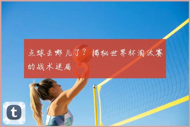 点球去哪儿了?揭秘世界杯淘汰赛的战术迷局
