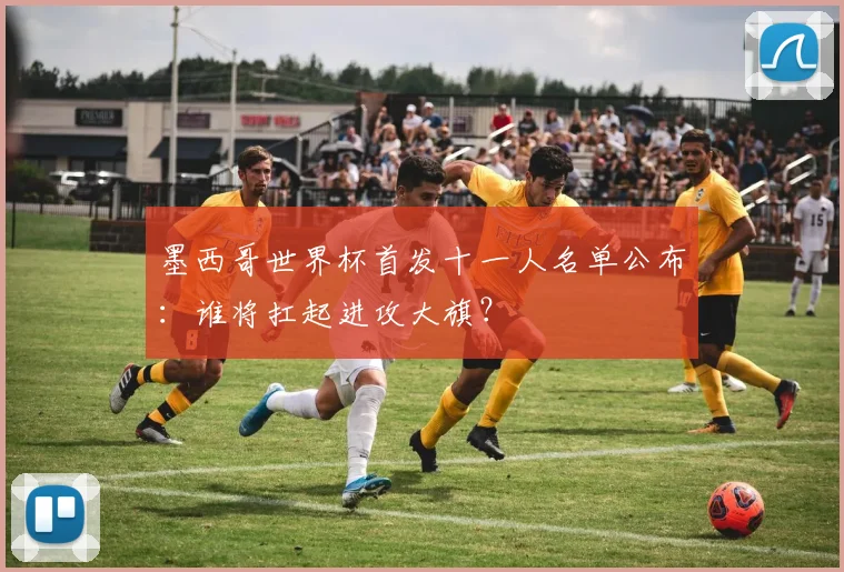 墨西哥世界杯首发十一人名单公布:谁将扛起进攻大旗?
