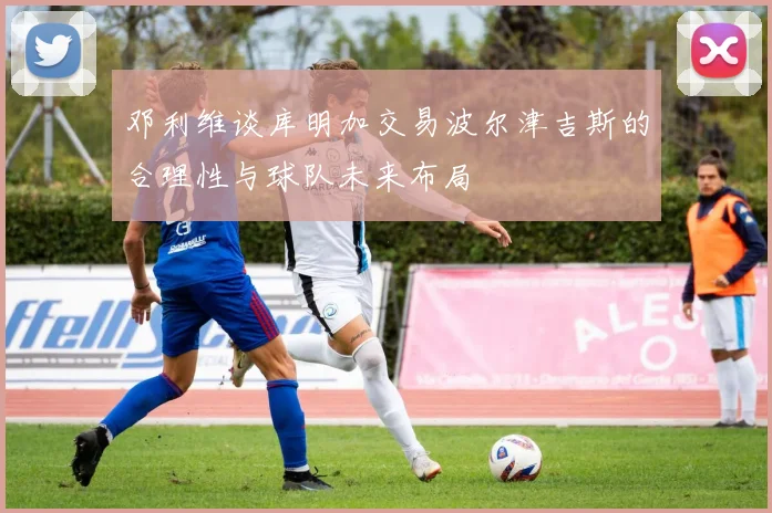 邓利维谈库明加交易波尔津吉斯的合理性与球队未来布局