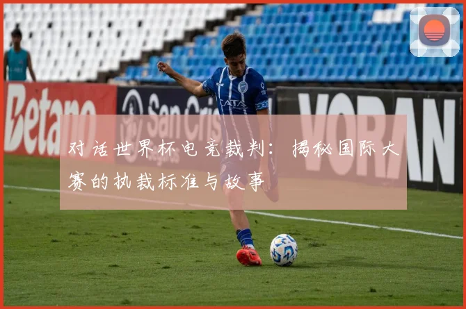 对话世界杯电竞裁判:揭秘国际大赛的执裁标准与故事