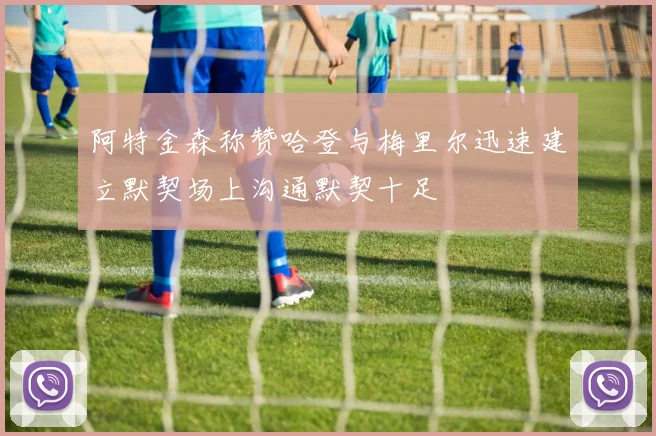 阿特金森称赞哈登与梅里尔迅速建立默契场上沟通默契十足