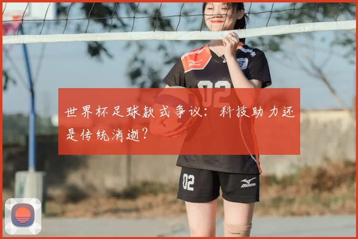 世界杯足球款式争议:科技助力还是传统消逝?