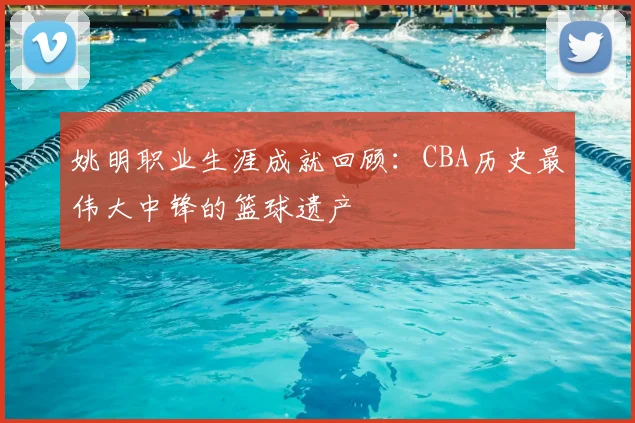 姚明职业生涯成就回顾:CBA历史最伟大中锋的篮球遗产