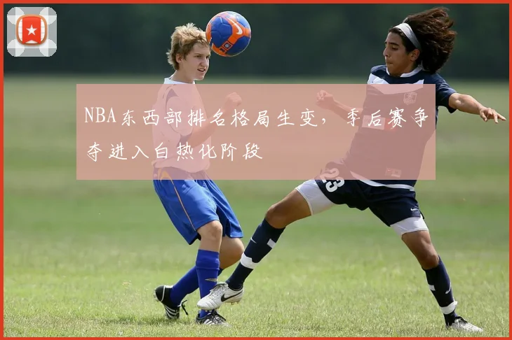 NBA东西部排名格局生变，季后赛争夺进入白热化阶段