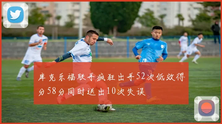 库克乐福联手疯狂出手52次低效得分58分同时送出10次失误