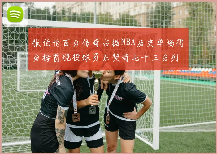 张伯伦百分传奇占据NBA历史单场得分榜首现役球员东契奇七十三分列第三