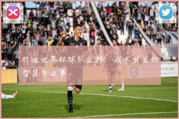 对话世界杯球队主帅:战术背后的智慧与故事