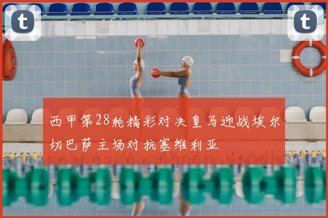 西甲第28轮精彩对决皇马迎战埃尔切巴萨主场对抗塞维利亚