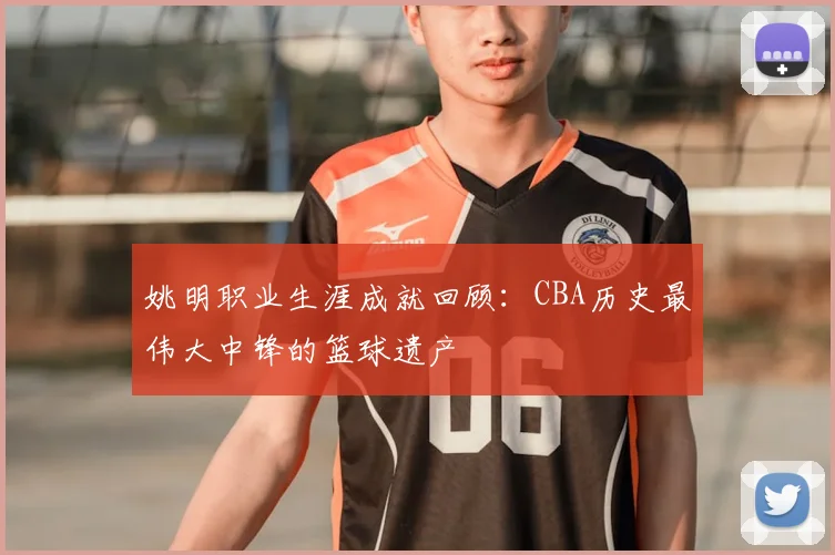 姚明职业生涯成就回顾：CBA历史最伟大中锋的篮球遗产