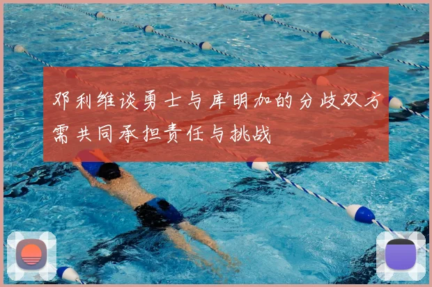 邓利维谈勇士与库明加的分歧双方需共同承担责任与挑战