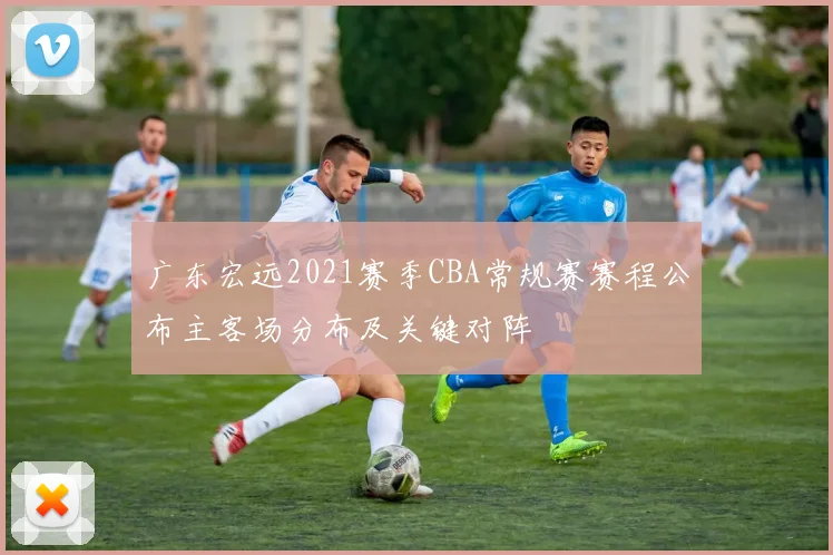 广东宏远2021赛季CBA常规赛赛程公布主客场分布及关键对阵