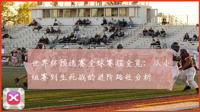 世界杯预选赛全球赛程全览:从小组赛到生死战的进阶路径分析