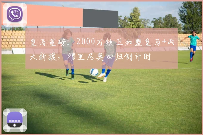 皇马重磅：2000万铁卫加盟皇马+两大新援，穆里尼奥回归倒计时